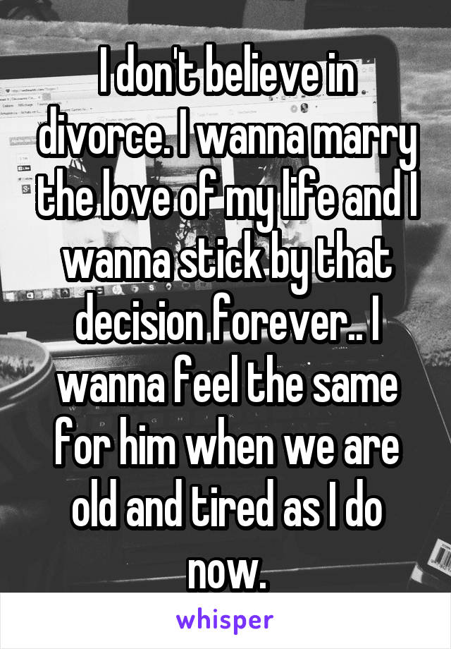 I don't believe in divorce. I wanna marry the love of my life and I wanna stick by that decision forever.. I wanna feel the same for him when we are old and tired as I do now.