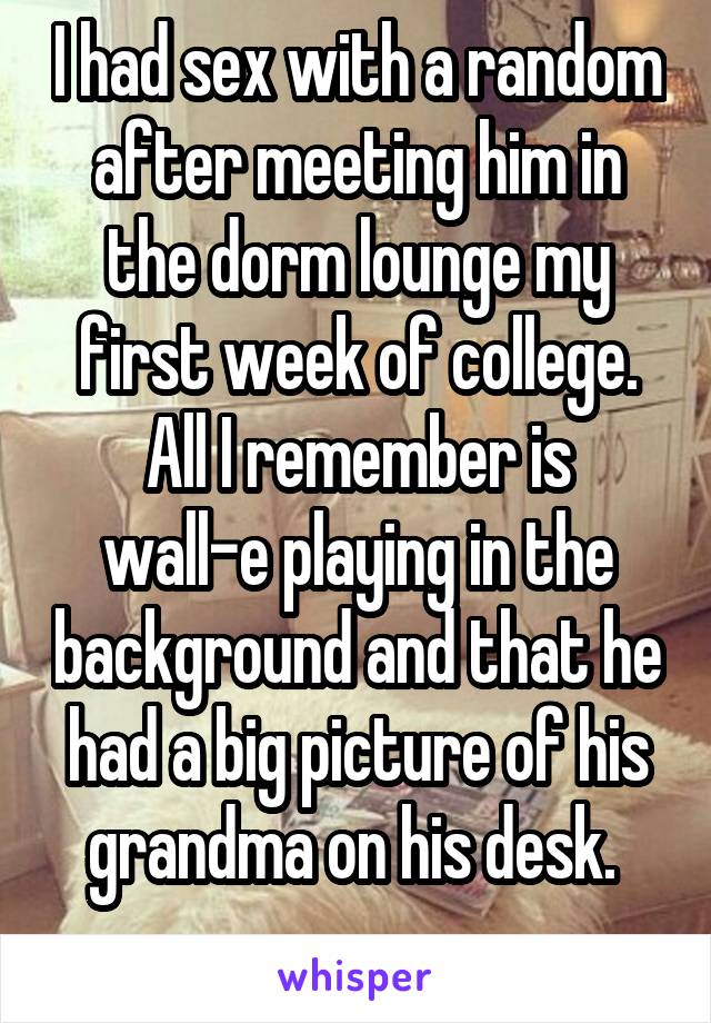 I had sex with a random after meeting him in the dorm lounge my first week of college.
All I remember is wall-e playing in the background and that he had a big picture of his grandma on his desk. 
