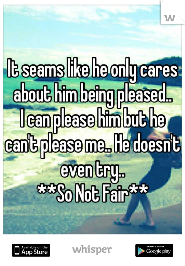 It seams like he only cares about him being pleased.. 
I can please him but he can't please me.. He doesn't even try..
**So Not Fair**