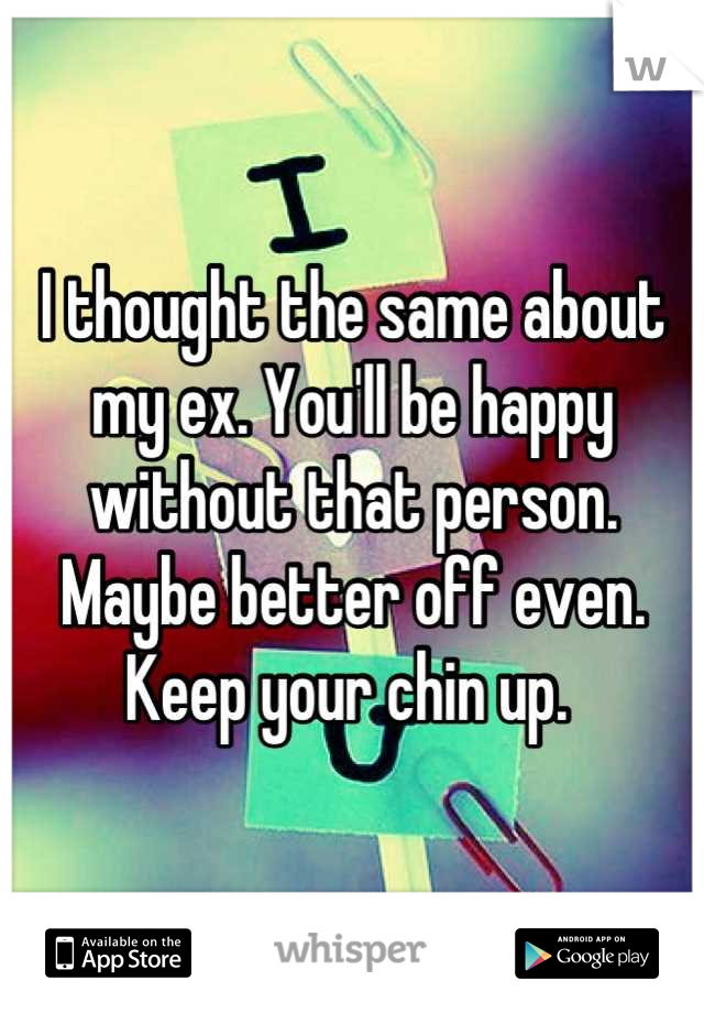 I thought the same about my ex. You'll be happy without that person. Maybe better off even. Keep your chin up. 