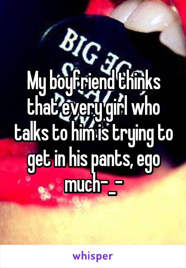 My boyfriend thinks that every girl who talks to him is trying to get in his pants, ego much-_-