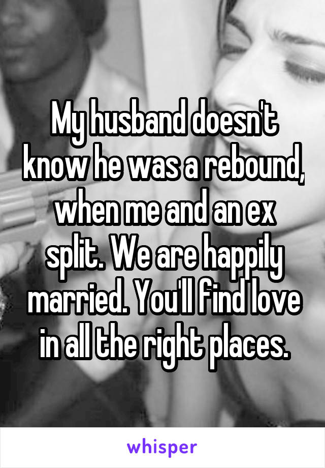 My husband doesn't know he was a rebound, when me and an ex split. We are happily married. You'll find love in all the right places.