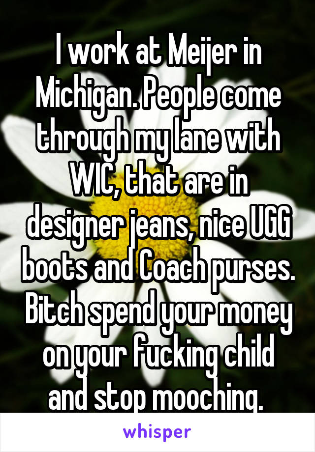 I work at Meijer in Michigan. People come through my lane with WIC, that are in designer jeans, nice UGG boots and Coach purses. Bitch spend your money on your fucking child and stop mooching. 