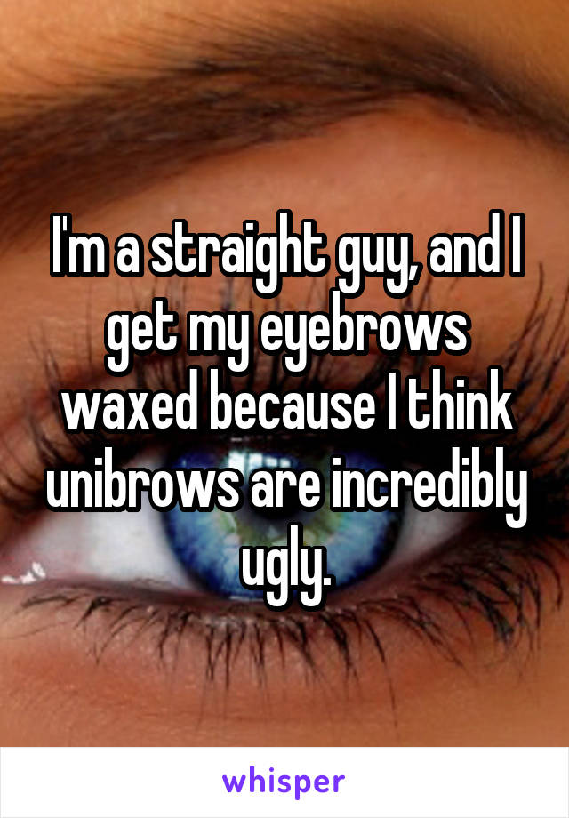 I'm a straight guy, and I get my eyebrows waxed because I think unibrows are incredibly ugly.
