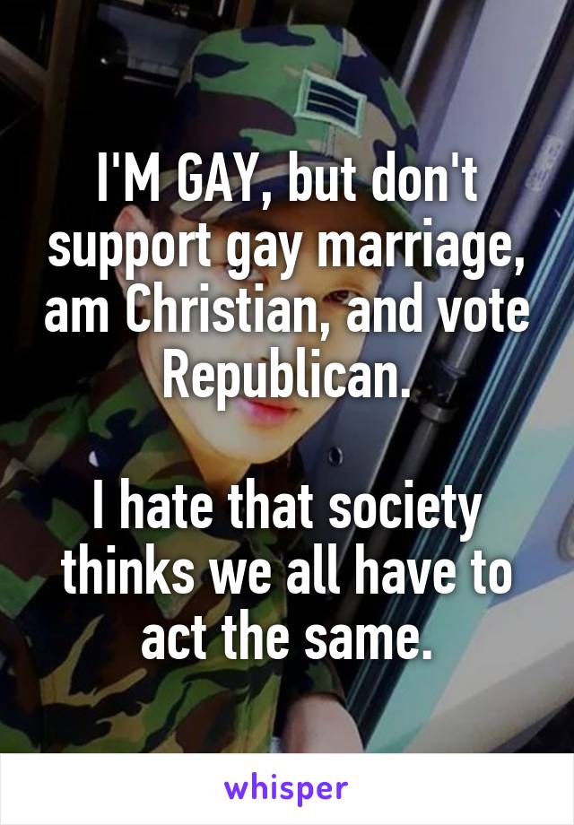 I'M GAY, but don't support gay marriage, am Christian, and vote Republican.

I hate that society thinks we all have to act the same.