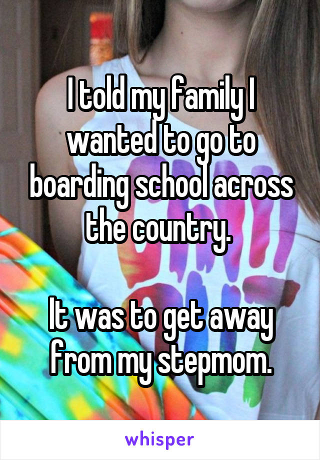 I told my family I wanted to go to boarding school across the country. 

It was to get away from my stepmom.