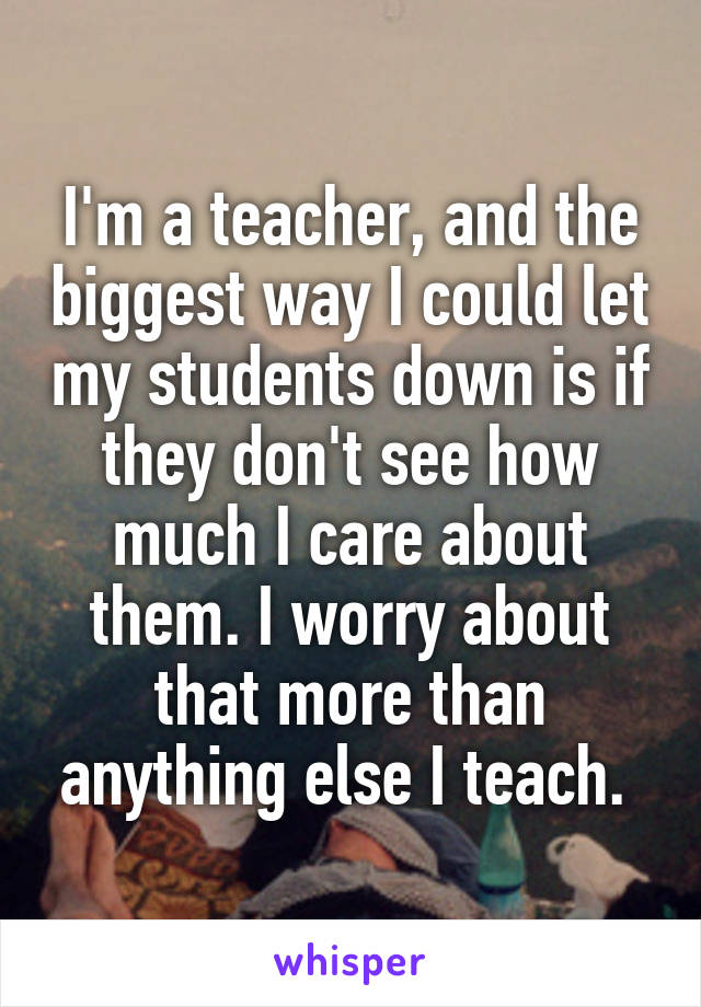 I'm a teacher, and the biggest way I could let my students down is if they don't see how much I care about them. I worry about that more than anything else I teach. 