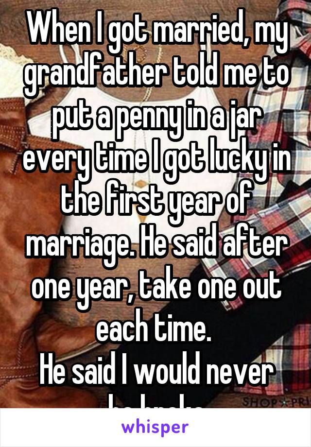 When I got married, my grandfather told me to put a penny in a jar every time I got lucky in the first year of marriage. He said after one year, take one out each time. 
He said I would never be broke