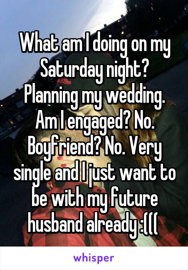 What am I doing on my Saturday night? Planning my wedding. Am I engaged? No. Boyfriend? No. Very single and I just want to be with my future husband already :((( 