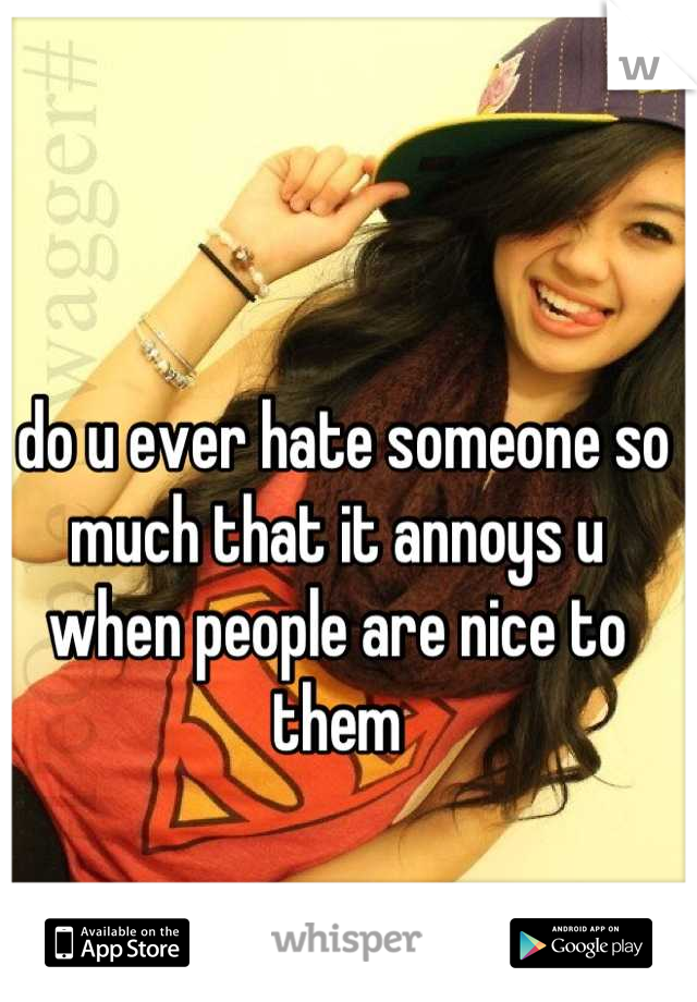 do-u-ever-hate-someone-so-much-that-it-annoys-u-when-people-are-nice-to