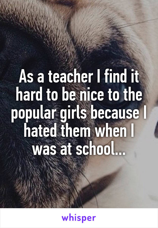 As a teacher I find it hard to be nice to the popular girls because I hated them when I was at school...