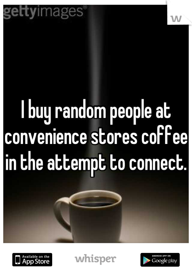 I buy random people at convenience stores coffee in the attempt to connect.