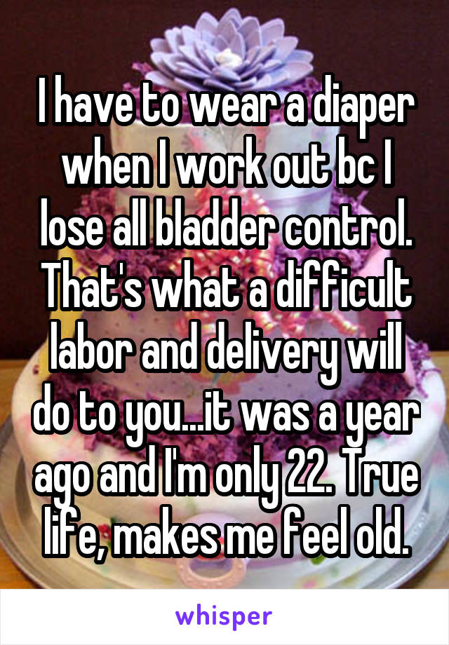 I have to wear a diaper when I work out bc I lose all bladder control. That's what a difficult labor and delivery will do to you...it was a year ago and I'm only 22. True life, makes me feel old.