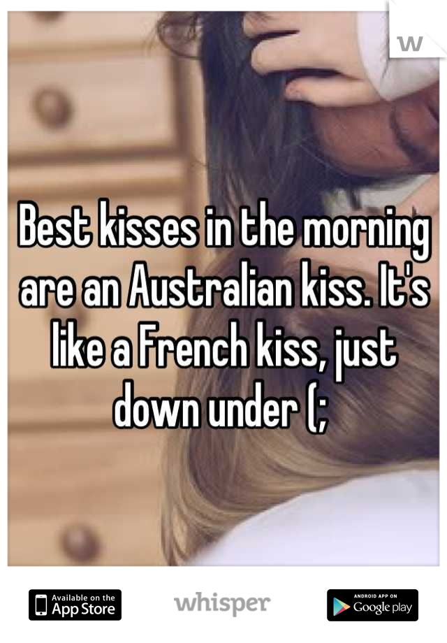 Best kisses the morning an Australian kiss. It's a French kiss, down
