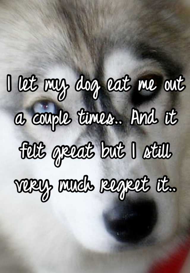 I let my dog eat me out a couple times.. And it felt great but I still very much regret it..