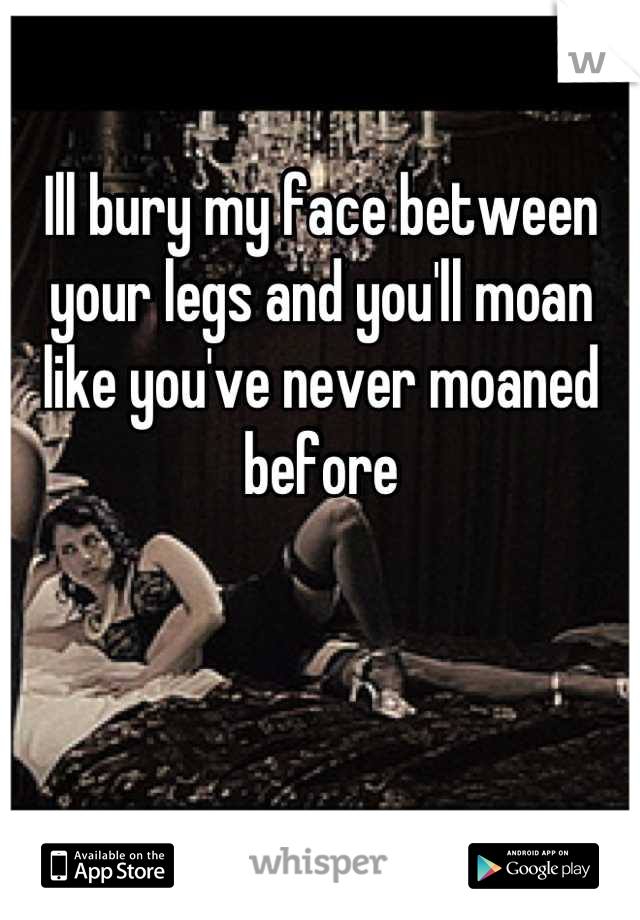 Ill Bury My Face Between Your Legs And You Ll Moan Like You Ve Never Moaned Before