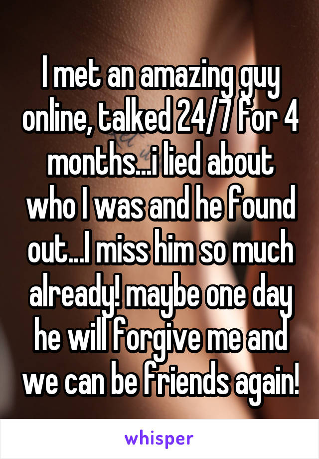 I met an amazing guy online, talked 24/7 for 4 months...i lied about who I was and he found out...I miss him so much already! maybe one day he will forgive me and we can be friends again!