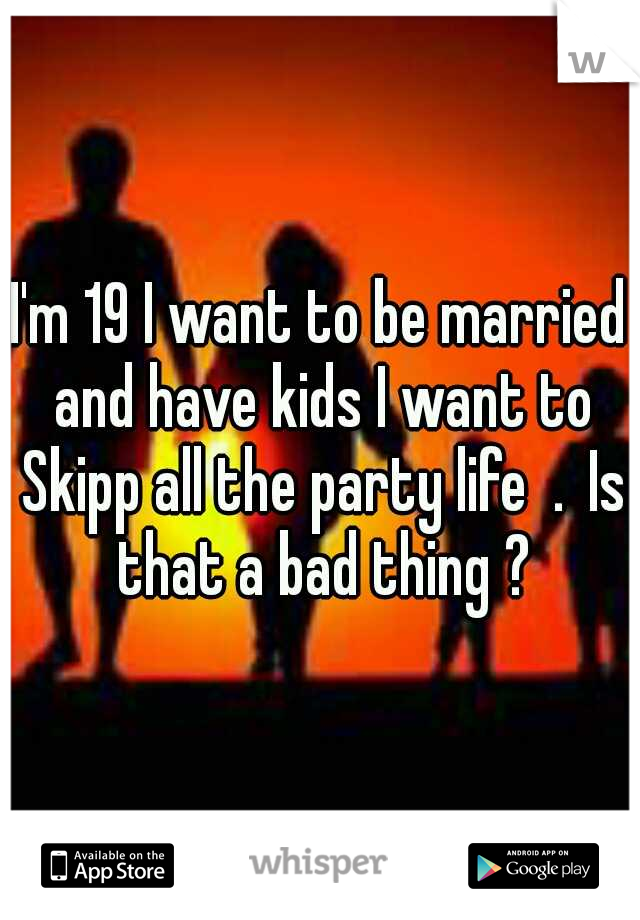 I'm 19 I want to be married and have kids I want to Skipp all the party life  .
Is that a bad thing ?
