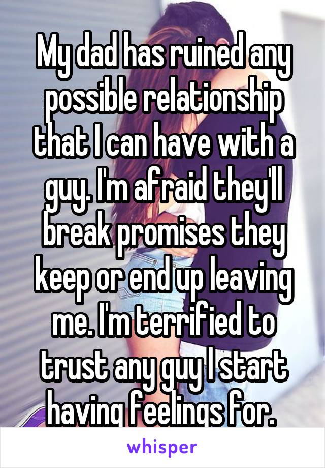 My dad has ruined any possible relationship that I can have with a guy. I'm afraid they'll break promises they keep or end up leaving me. I'm terrified to trust any guy I start having feelings for. 