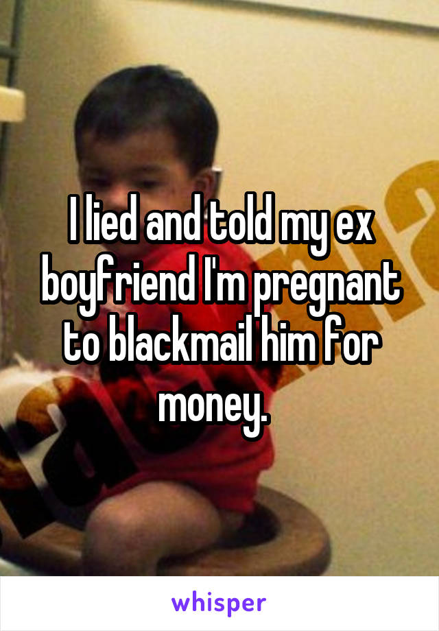 I lied and told my ex boyfriend I'm pregnant to blackmail him for money.  