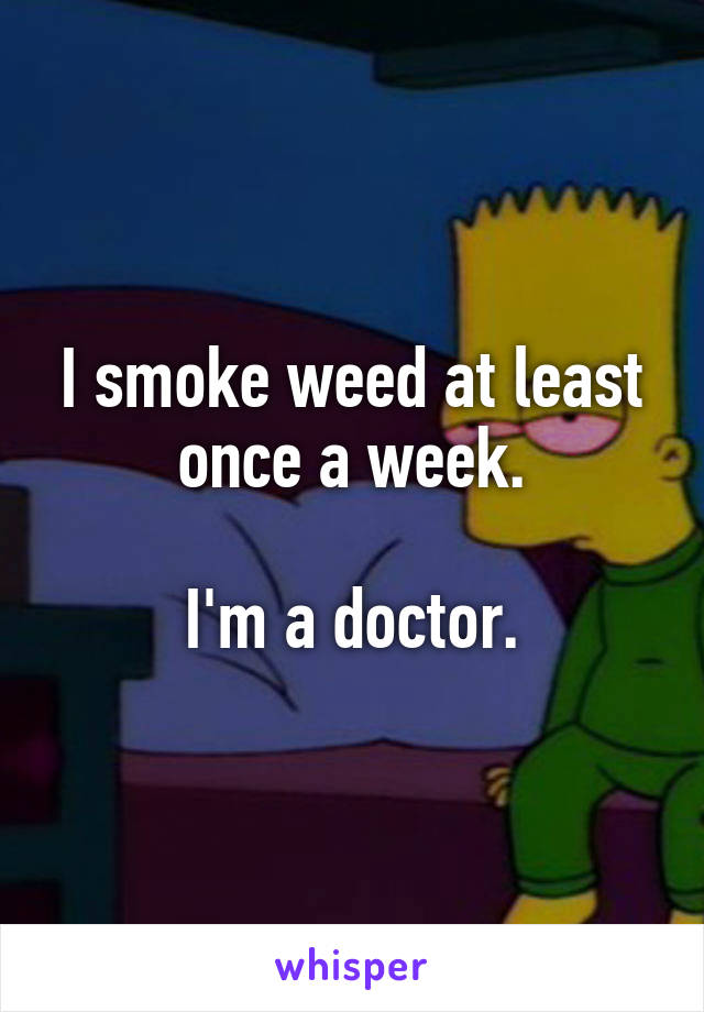 I smoke weed at least once a week.

I'm a doctor.