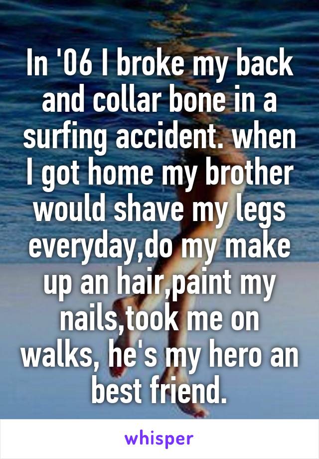 In '06 I broke my back and collar bone in a surfing accident. when I got home my brother would shave my legs everyday,do my make up an hair,paint my nails,took me on walks, he's my hero an best friend.