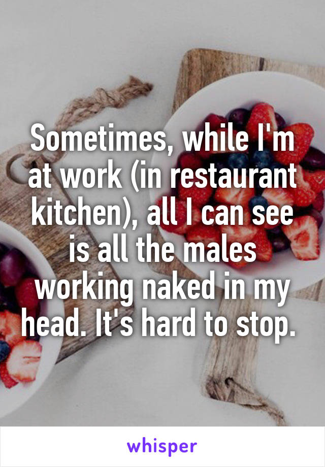 Sometimes, while I'm at work (in restaurant kitchen), all I can see is all the males working naked in my head. It's hard to stop. 