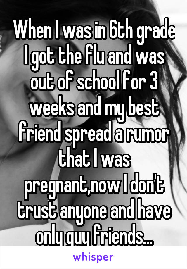When I was in 6th grade I got the flu and was out of school for 3 weeks and my best friend spread a rumor that I was pregnant,now I don't trust anyone and have only guy friends...