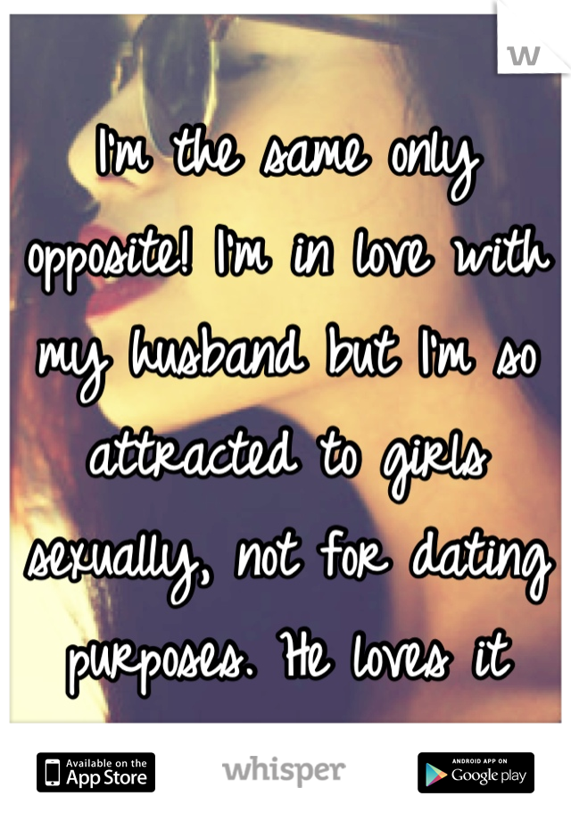 I'm the same only opposite! I'm in love with my husband but I'm so attracted to girls sexually, not for dating purposes. He loves it