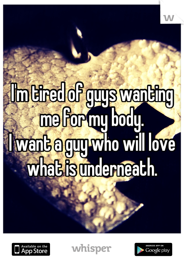 I'm tired of guys wanting me for my body.
I want a guy who will love what is underneath.