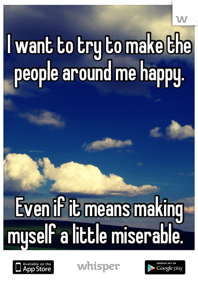 I want to try to make the people around me happy.  




Even if it means making myself a little miserable.  