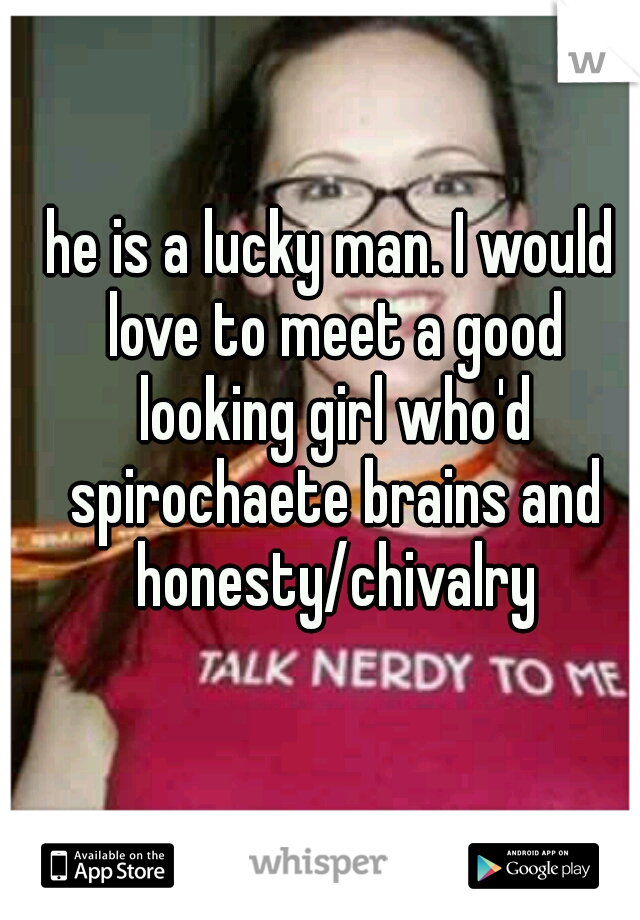 he is a lucky man. I would love to meet a good looking girl who'd spirochaete brains and honesty/chivalry