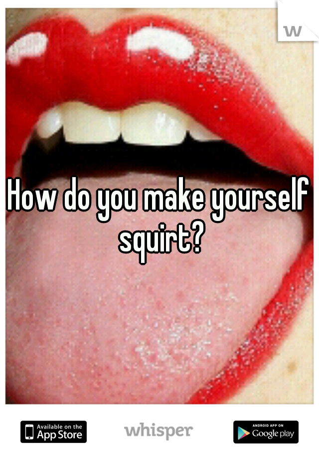 How do i make myself squirt