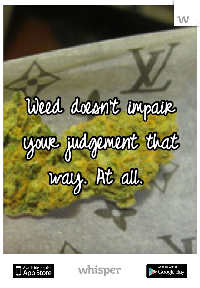 Weed doesn't impair your judgement that way. At all. 