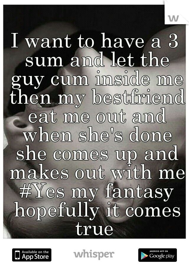 I Want To Have A 3 Sum And Let The Guy Cum Inside Me Then My Bestfriend Eat Me Out And When She