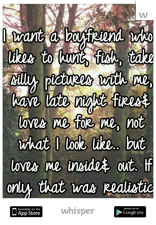 I want a boyfriend who likes to hunt, fish, take silly pictures with me, have late night fires& loves me for me, not what I look like.. but loves me inside& out. If only that was realistic.