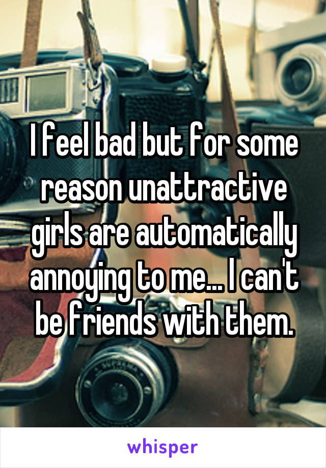 I feel bad but for some reason unattractive girls are automatically annoying to me... I can't be friends with them.