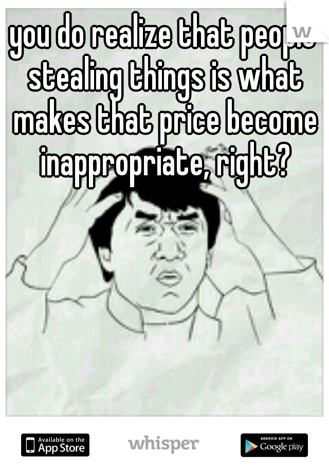 you do realize that people stealing things is what makes that price become inappropriate, right?