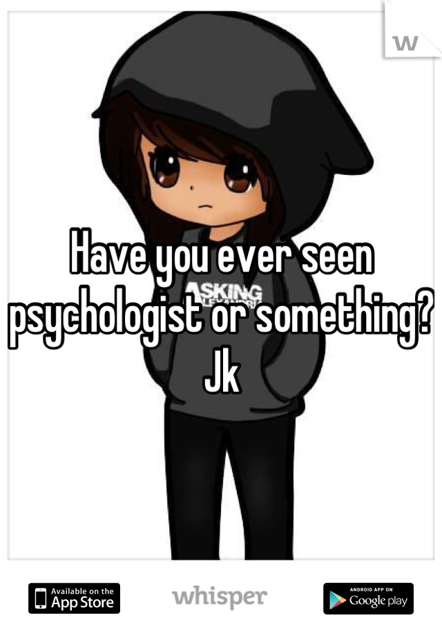 Have you ever seen psychologist or something? Jk