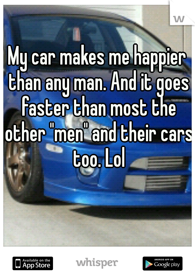 My car makes me happier than any man. And it goes faster than most the other "men" and their cars too. Lol