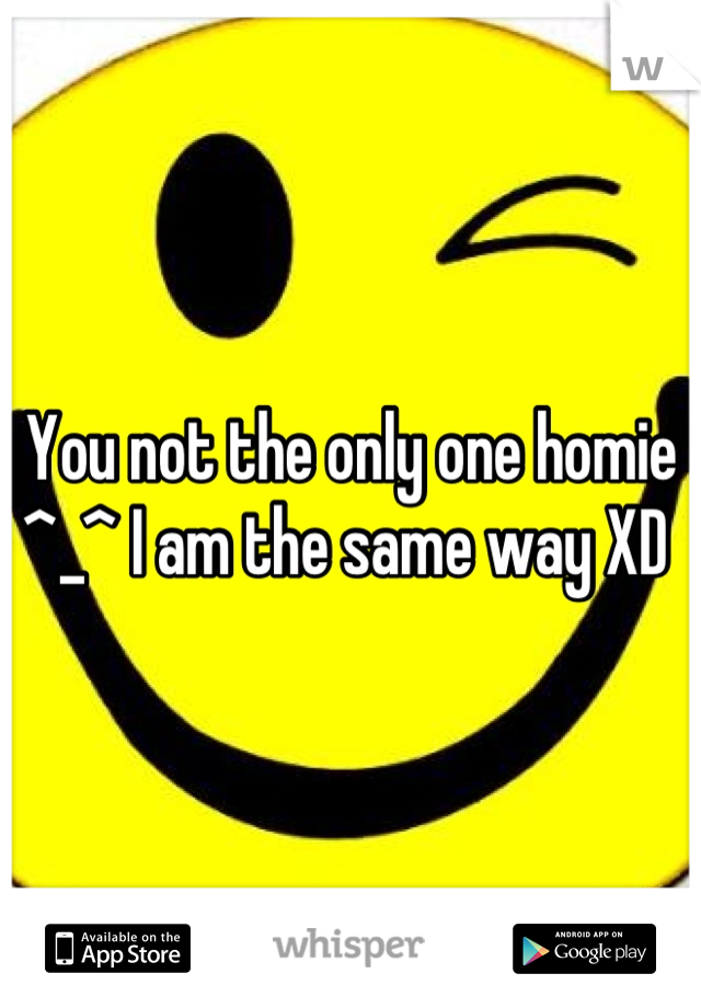 You not the only one homie ^_^ I am the same way XD 