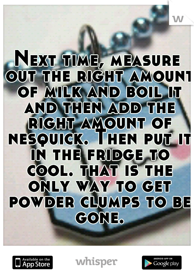 Next time, measure out the right amount of milk and boil it and then add the right amount of nesquick. Then put it in the fridge to cool. that is the only way to get powder clumps to be gone.