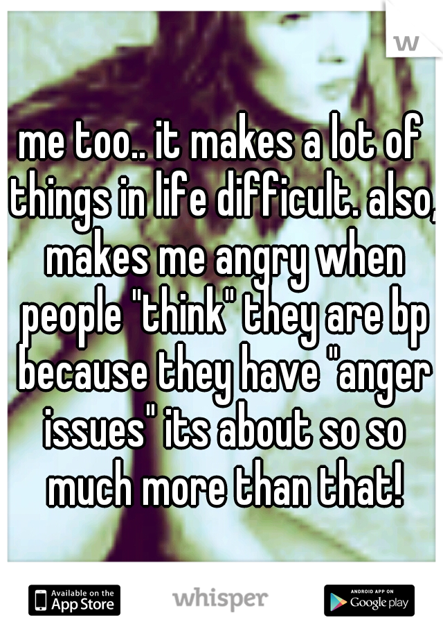 me too.. it makes a lot of things in life difficult. also, makes me angry when people "think" they are bp because they have "anger issues" its about so so much more than that!