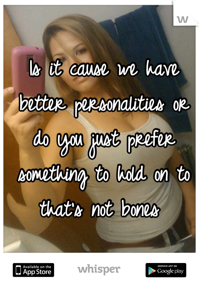 Is it cause we have better personalities or do you just prefer something to hold on to that's not bones 