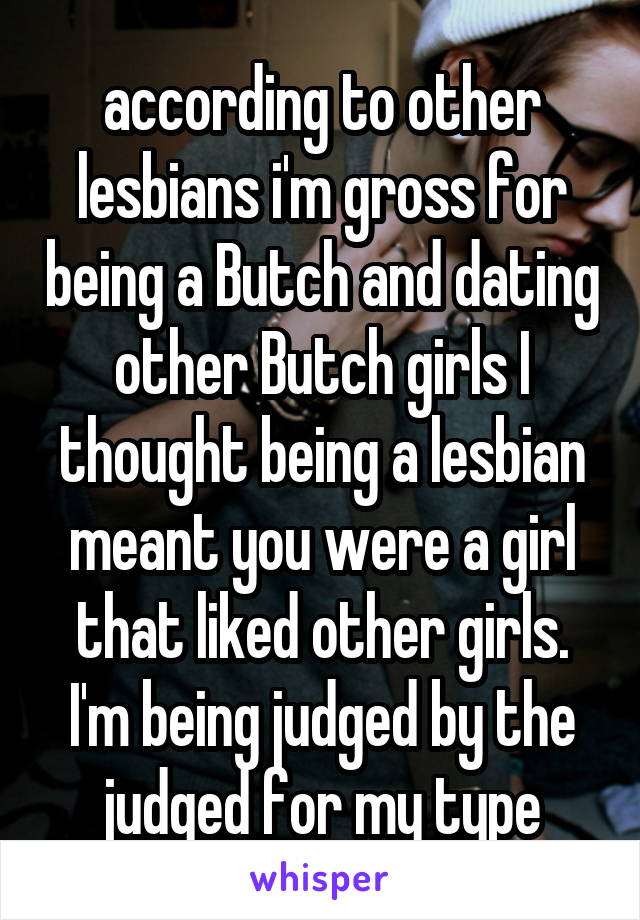 according to other lesbians i'm gross for being a Butch and dating other Butch girls I thought being a lesbian meant you were a girl that liked other girls. I'm being judged by the judged for my type
