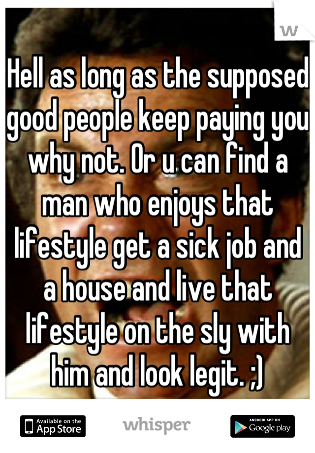 Hell as long as the supposed good people keep paying you why not. Or u can find a man who enjoys that lifestyle get a sick job and a house and live that lifestyle on the sly with him and look legit. ;)
