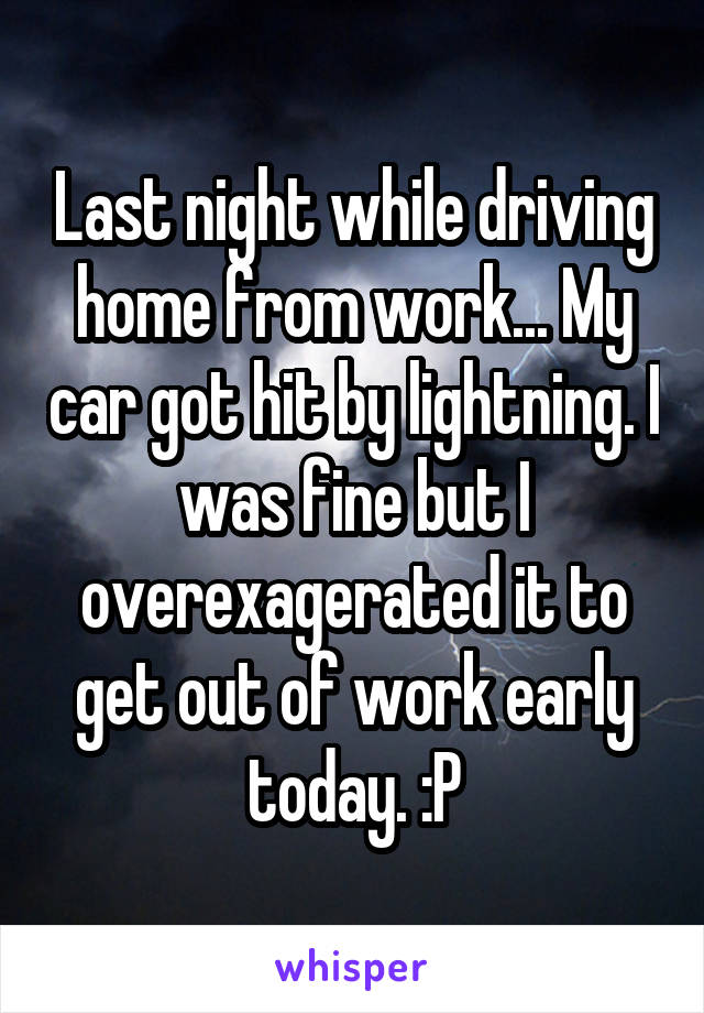 Last night while driving home from work... My car got hit by lightning. I was fine but I overexagerated it to get out of work early today. :P
