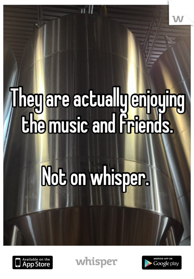 They are actually enjoying the music and friends.

Not on whisper. 