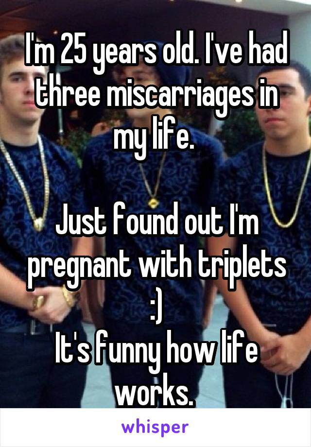 I'm 25 years old. I've had three miscarriages in my life. 

Just found out I'm pregnant with triplets :)
It's funny how life works. 