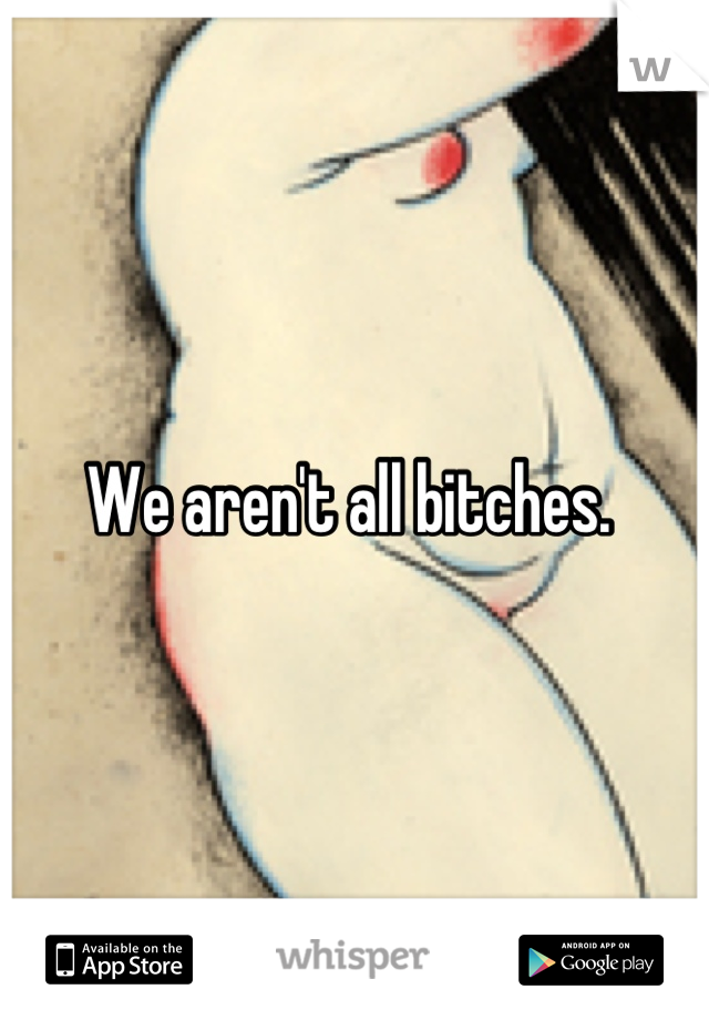 We aren't all bitches. 